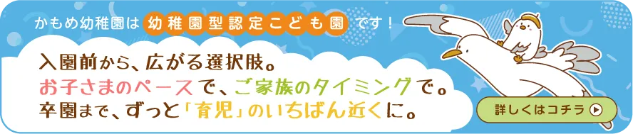 かもめ幼稚園は「幼稚園型 認定こども園」になりました。入園前から、選べる自由。お子さまのペースで、ご家族のタイミングで。卒園まで、ずっと「育児」のいちばん近くに。
